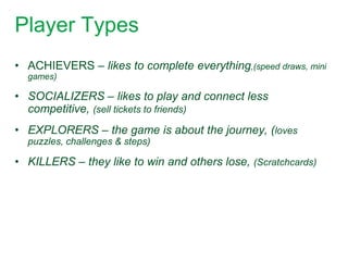 Player Types
• ACHIEVERS – likes to complete everything,(speed draws, mini
  games)

• SOCIALIZERS – likes to play and connect less
  competitive, (sell tickets to friends)
• EXPLORERS – the game is about the journey, (loves
  puzzles, challenges & steps)

• KILLERS – they like to win and others lose, (Scratchcards)
 