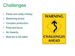 Challenges
• Packs are really cheesy
• Stretching brand
• Complex production
• Prize-led focus
• No Awards
• Must be a risk taker
 