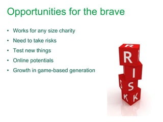 Opportunities for the brave
• Works for any size charity
• Need to take risks
• Test new things
• Online potentials
• Growth in game-based generation
 