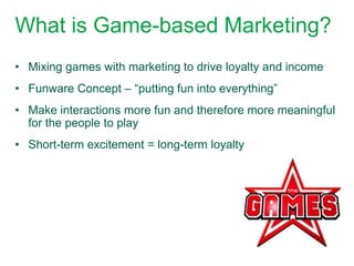 What is Game-based Marketing?
• Mixing games with marketing to drive loyalty and income
• Funware Concept – “putting fun into everything”
• Make interactions more fun and therefore more meaningful
  for the people to play
• Short-term excitement = long-term loyalty
 