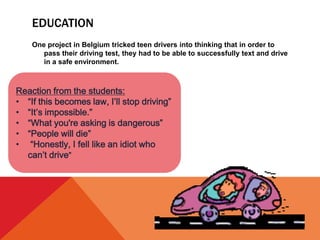 EDUCATION
One project in Belgium tricked teen drivers into thinking that in order to
pass their driving test, they had to be able to successfully text and drive
in a safe environment.
Reaction from the students:
• “If this becomes law, I’ll stop driving”
• “It’s impossible.”
• “What you're asking is dangerous”
• “People will die”
• “Honestly, I fell like an idiot who
can’t drive”
 