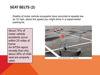 SEAT BELTS (2)
Deaths of motor vehicle occupants have occurred at speeds low
as 12 mph, about the speed you might drive in a supermarket
parking lot.
About 75% of
motor vehicle
accidents occur
within 25 miles of
home
An NTSA report
reveals that only
about 35% of child
seat are properly
used.
 