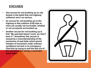 EXCUSES
• One excuse for not buckling up on city
streets is the belief that non-highway
collisions aren’t as serious.
• An excuse for not buckling up on the
highway is that collision at 60 mph or
more are usually not survivable, whether
or not occupants are buckled up.
• Another excuse for not buckling up is
that “My seat belt doesn’t work, so I don’t
wear it.” Sometimes this excuse is
caused by a misunderstanding of the
mechanics of seat belts which permit
freedom of movement under ordinary
conditions but lock in an emergency.
(Test this by trying to pull the belt out of
the retracting unit during a controlled
quick stop.)
 