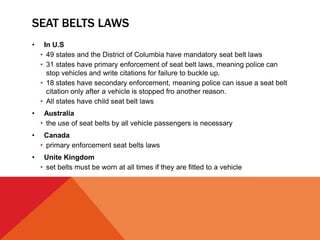 SEAT BELTS LAWS
• In U.S
• 49 states and the District of Columbia have mandatory seat belt laws
• 31 states have primary enforcement of seat belt laws, meaning police can
stop vehicles and write citations for failure to buckle up.
• 18 states have secondary enforcement, meaning police can issue a seat belt
citation only after a vehicle is stopped fro another reason.
• All states have child seat belt laws
• Australia
• the use of seat belts by all vehicle passengers is necessary
• Canada
• primary enforcement seat belts laws
• Unite Kingdom
• set belts must be worn at all times if they are fitted to a vehicle
 