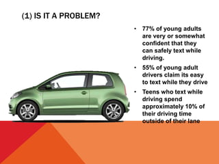 (1) IS IT A PROBLEM?
• 77% of young adults
are very or somewhat
confident that they
can safely text while
driving.
• 55% of young adult
drivers claim its easy
to text while they drive
• Teens who text while
driving spend
approximately 10% of
their driving time
outside of their lane
 