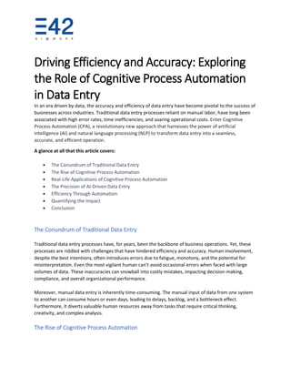 Driving Efficiency and Accuracy: Exploring
the Role of Cognitive Process Automation
in Data Entry
In an era driven by data, the accuracy and efficiency of data entry have become pivotal to the success of
businesses across industries. Traditional data entry processes reliant on manual labor, have long been
associated with high error rates, time inefficiencies, and soaring operational costs. Enter Cognitive
Process Automation (CPA), a revolutionary new approach that harnesses the power of artificial
intelligence (AI) and natural language processing (NLP) to transform data entry into a seamless,
accurate, and efficient operation.
A glance at all that this article covers:
• The Conundrum of Traditional Data Entry
• The Rise of Cognitive Process Automation
• Real-Life Applications of Cognitive Process Automation
• The Precision of AI-Driven Data Entry
• Efficiency Through Automation
• Quantifying the Impact
• Conclusion
The Conundrum of Traditional Data Entry
Traditional data entry processes have, for years, been the backbone of business operations. Yet, these
processes are riddled with challenges that have hindered efficiency and accuracy. Human involvement,
despite the best intentions, often introduces errors due to fatigue, monotony, and the potential for
misinterpretation. Even the most vigilant human can't avoid occasional errors when faced with large
volumes of data. These inaccuracies can snowball into costly mistakes, impacting decision-making,
compliance, and overall organizational performance.
Moreover, manual data entry is inherently time-consuming. The manual input of data from one system
to another can consume hours or even days, leading to delays, backlog, and a bottleneck effect.
Furthermore, it diverts valuable human resources away from tasks that require critical thinking,
creativity, and complex analysis.
The Rise of Cognitive Process Automation
 