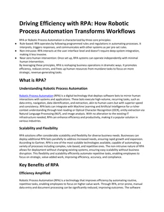 Driving Efficiency with RPA: How Robotic
Process Automation Transforms Workflows
RPA or Robotic Process Automation is characterized by three core principles:
● Rule-based: RPA operates by following programmed rules and regulations in automating processes. It
interprets, triggers responses, and communicates with other systems as per pre-set rules.
● Non-Intrusive: RPA interacts at the user interface level and doesn't require deep system integration,
making it less invasive.
● Near-zero human intervention: Once set up, RPA systems can operate independently with minimal
human intervention.
By leveraging these principles, RPA is reshaping business operations in dramatic ways. It promotes
efficiency, reduces errors, and frees up human resources from mundane tasks to focus on more
strategic, revenue-generating tasks.
What is RPA?
Understanding Robotic Process Automation
Robotic Process Automation (RPA) is a digital technology that deploys software bots to mirror human
interactions with systems and applications. These bots execute high-volume, recurring tasks, such as
data entry, navigation, data identification, and extraction, akin to human users but with superior speed
and consistency. RPA bots can integrate with Machine Learning and Artificial Intelligence for a richer
context understanding through text reading or Optical Character Recognition (OCR), entity extraction via
Natural Language Processing (NLP), and image analysis. With no alteration to the existing IT
infrastructure needed, RPA can enhance efficiency and productivity, making it a popular solution in
various industries.
Scalability and Flexibility
RPA solutions offer considerable scalability and flexibility for diverse business needs. Businesses can
deploy additional RPA bots parallelly to address increased needs, ensuring rapid growth and expansion.
According to Gartner, RPA is one of the most scalable technologies available, capable of automating a
variety of processes including complex, rule-based, and repetitive ones. The non-intrusive nature of RPA
allows for deployment without changing existing systems, ensuring easy scalability without business
disruption. This flexibility and scalability efficiently automate repetitive tasks, enabling employees to
focus on strategic, value-added work, improving efficiency, accuracy, and compliance.
Key Benefits of RPA
Efficiency Amplified
Robotic Process Automation (RPA) is a technology that improves efficiency by automating routine,
repetitive tasks, enabling employees to focus on higher-value work. Through RPA, error-prone, manual
data entry and document processing can be significantly reduced, improving outcomes. The software
 