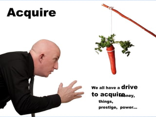 Acquire We all have a  drive to acquire money, things,  prestige,  power… 