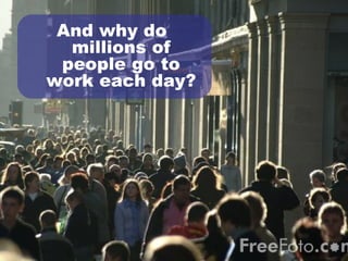 And why do  millions of people go to work each day? 