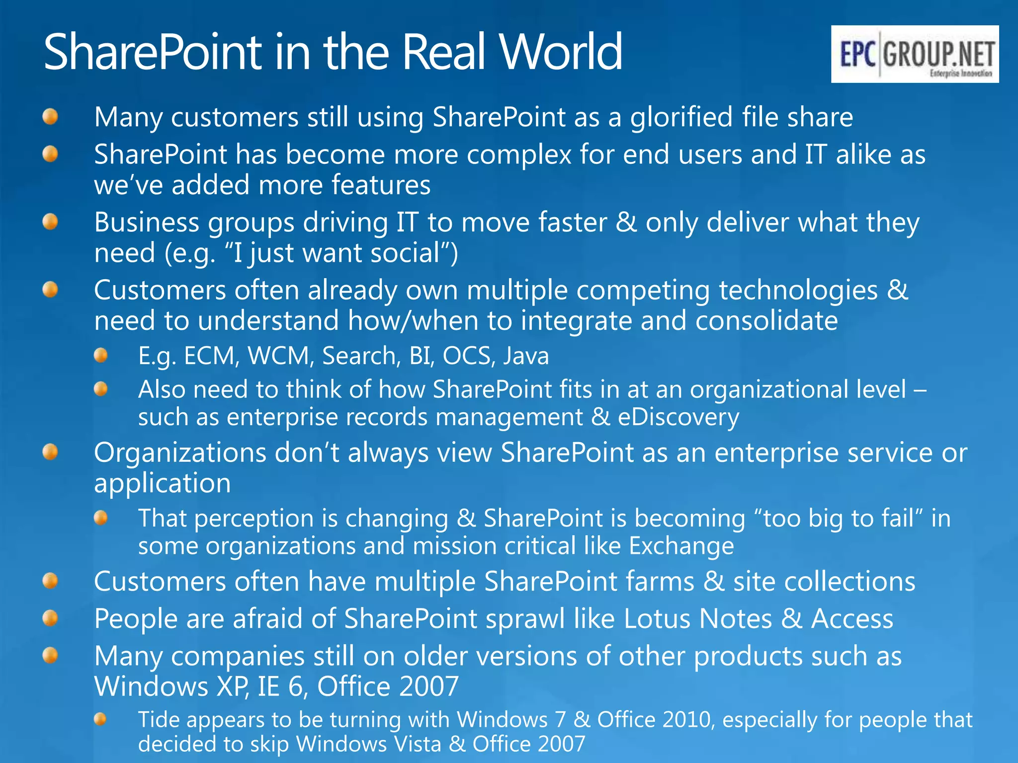 SharePoint in the Real World
  Many customers still using SharePoint as a glorified file share
  SharePoint has become more complex for end users and IT alike as
  we’ve added more features
  Business groups driving IT to move faster & only deliver what they
  need (e.g. “I just want social”)
  Customers often already own multiple competing technologies &
  need to understand how/when to integrate and consolidate
     E.g. ECM, WCM, Search, BI, OCS, Java
     Also need to think of how SharePoint fits in at an organizational level –
     such as enterprise records management & eDiscovery
  Organizations don’t always view SharePoint as an enterprise service or
  application
     That perception is changing & SharePoint is becoming “too big to fail” in
     some organizations and mission critical like Exchange
  Customers often have multiple SharePoint farms & site collections
  People are afraid of SharePoint sprawl like Lotus Notes & Access
  Many companies still on older versions of other products such as
  Windows XP, IE 6, Office 2007
     Tide appears to be turning with Windows 7 & Office 2010, especially for people that
     decided to skip Windows Vista & Office 2007
 