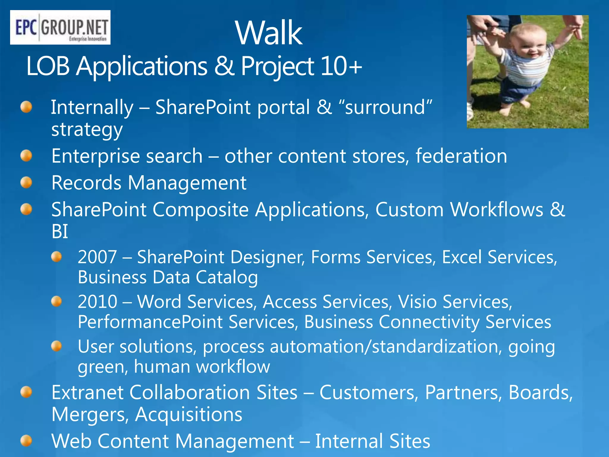 Walk
LOB Applications & Project 10+
  Internally – SharePoint portal & “surround”
  strategy
  Enterprise search – other content stores, federation
  Records Management
  SharePoint Composite Applications, Custom Workflows &
  BI
    2007 – SharePoint Designer, Forms Services, Excel Services,
    Business Data Catalog
    2010 – Word Services, Access Services, Visio Services,
    PerformancePoint Services, Business Connectivity Services
    User solutions, process automation/standardization, going
    green, human workflow
  Extranet Collaboration Sites – Customers, Partners, Boards,
  Mergers, Acquisitions
  Web Content Management – Internal Sites
 
