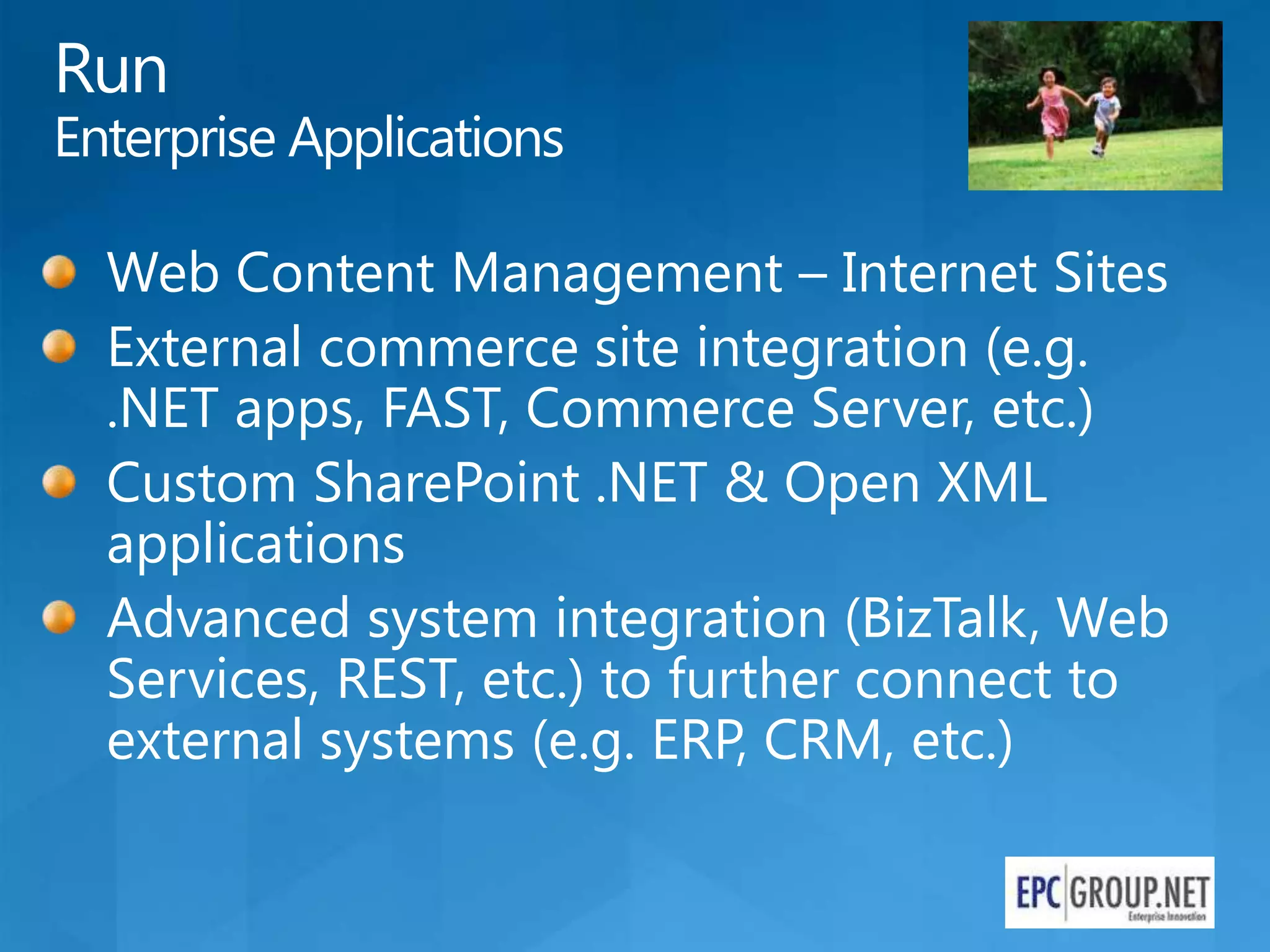 Run
Enterprise Applications

  Web Content Management – Internet Sites
  External commerce site integration (e.g.
  .NET apps, FAST, Commerce Server, etc.)
  Custom SharePoint .NET & Open XML
  applications
  Advanced system integration (BizTalk, Web
  Services, REST, etc.) to further connect to
  external systems (e.g. ERP, CRM, etc.)
 