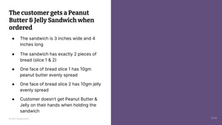 © 2023 Thoughtworks
The customer gets a Peanut
Butter & Jelly Sandwich when
ordered
● The sandwich is 3 inches wide and 4
inches long
● The sandwich has exactly 2 pieces of
bread (slice 1 & 2)
● One face of bread slice 1 has 10gm
peanut butter evenly spread
● One face of bread slice 2 has 10gm jelly
evenly spread
● Customer doesn’t get Peanut Butter &
Jelly on their hands when holding the
sandwich
14:10
 