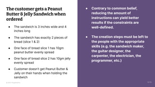 © 2023 Thoughtworks
● Contrary to common belief,
reducing the amount of
instructions can yield better
results if the constraints are
well-defined.
● The creation steps must be left to
the people with the appropriate
skills (e.g. the sandwich maker,
the guitar designer, the
carpenter, the electrician, the
programmer, etc.)
The customer gets a Peanut
Butter & Jelly Sandwich when
ordered
● The sandwich is 3 inches wide and 4
inches long
● The sandwich has exactly 2 pieces of
bread (slice 1 & 2)
● One face of bread slice 1 has 10gm
peanut butter evenly spread
● One face of bread slice 2 has 10gm jelly
evenly spread
● Customer doesn’t get Peanut Butter &
Jelly on their hands when holding the
sandwich
14:10
 