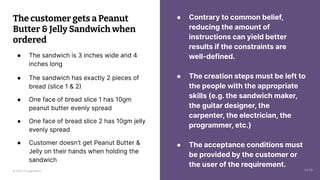 © 2023 Thoughtworks
● Contrary to common belief,
reducing the amount of
instructions can yield better
results if the constraints are
well-defined.
● The creation steps must be left to
the people with the appropriate
skills (e.g. the sandwich maker,
the guitar designer, the
carpenter, the electrician, the
programmer, etc.)
● The acceptance conditions must
be provided by the customer or
the user of the requirement.
The customer gets a Peanut
Butter & Jelly Sandwich when
ordered
● The sandwich is 3 inches wide and 4
inches long
● The sandwich has exactly 2 pieces of
bread (slice 1 & 2)
● One face of bread slice 1 has 10gm
peanut butter evenly spread
● One face of bread slice 2 has 10gm jelly
evenly spread
● Customer doesn’t get Peanut Butter &
Jelly on their hands when holding the
sandwich
14:10
 