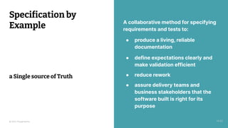 © 2023 Thoughtworks 20
A collaborative method for specifying
requirements and tests to:
● produce a living, reliable
documentation
● define expectations clearly and
make validation efficient
● reduce rework
● assure delivery teams and
business stakeholders that the
software built is right for its
purpose
Specification by
Example
a Single source of Truth
14:20
 