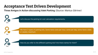 © 2023 Thoughtworks
Acceptance Test Driven Development
14:20
Three Amigos in Action discussing Valet Parking (Source: Markus Gärtner)
Dev
Let’s discuss the parking lot cost calculation requirements.
Biz
We have 3 types of parking lots. Some have costs per hour, some per day, some have a daily
or weekly maximum.
Dev
How do you refer to the different parking lots? Are there names for them?
 