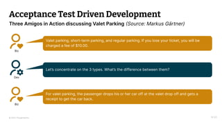 © 2023 Thoughtworks
Acceptance Test Driven Development
Biz
Valet parking, short-term parking, and regular parking. If you lose your ticket, you will be
charged a fee of $10.00.
Dev
Let’s concentrate on the 3 types. What’s the difference between them?
Biz
For valet parking, the passenger drops his or her car off at the valet drop off and gets a
receipt to get the car back.
14:20
Three Amigos in Action discussing Valet Parking (Source: Markus Gärtner)
 