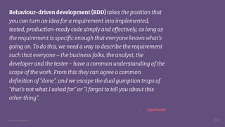 © 2023 Thoughtworks
Behaviour-driven development (BDD) takes the position that
you can turn an idea for a requirement into implemented,
tested, production-ready code simply and effectively, as long as
the requirement is specific enough that everyone knows what’s
going on. To do this, we need a way to describe the requirement
such that everyone – the business folks, the analyst, the
developer and the tester – have a common understanding of the
scope of the work. From this they can agree a common
definition of “done”, and we escape the dual gumption traps of
“that’s not what I asked for” or “I forgot to tell you about this
other thing”.
14:25
- Dan North
 
