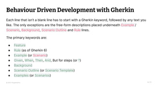 © 2023 Thoughtworks
Behaviour Driven Development with Gherkin
14:25
Each line that isn’t a blank line has to start with a Gherkin keyword, followed by any text you
like. The only exceptions are the free-form descriptions placed underneath Example /
Scenario, Background, Scenario Outline and Rule lines.
The primary keywords are:
● Feature
● Rule (as of Gherkin 6)
● Example (or Scenario)
● Given, When, Then, And, But for steps (or *)
● Background
● Scenario Outline (or Scenario Template)
● Examples (or Scenarios)
 