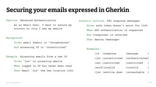 © 2023 Thoughtworks
Securing your emails expressed in Gherkin
14:30
Feature: Advanced Authentication
As an Email User, I want to secure my
account so only I see my emails
Background:
Given email domain is “thoughtworks”
And accessing IP is “unrestricted”
Example: Accessing emails from a new IP
Given “jon” is accessing emails
When logged in IP has never been used
Then email “jon” the new location info
Scenario Outline: SSO response messages
Given auth token doesn’t exist for <id>
When SSO authentication is requested
And <response> is received
Then denote <message>
Examples:
|id |response |message |
|jon |unrestricted |authenticated|
|sal |restricted |restricted |
|wolf|invalid |invalid |
|jon |service down |unreachable |
 