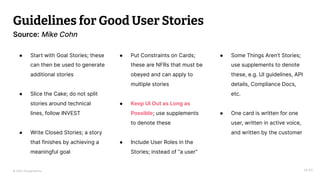 © 2023 Thoughtworks
Guidelines for Good User Stories
14:40
Source: Mike Cohn
● Start with Goal Stories; these
can then be used to generate
additional stories
● Slice the Cake; do not split
stories around technical
lines, follow INVEST
● Write Closed Stories; a story
that finishes by achieving a
meaningful goal
● Put Constraints on Cards;
these are NFRs that must be
obeyed and can apply to
multiple stories
● Keep UI Out as Long as
Possible; use supplements
to denote these
● Include User Roles in the
Stories; instead of “a user”
● Some Things Aren’t Stories;
use supplements to denote
these, e.g. UI guidelines, API
details, Compliance Docs,
etc.
● One card is written for one
user, written in active voice,
and written by the customer
 