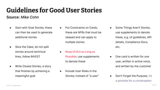 © 2023 Thoughtworks
Guidelines for Good User Stories
14:40
Source: Mike Cohn
● Start with Goal Stories; these
can then be used to generate
additional stories
● Slice the Cake; do not split
stories around technical
lines, follow INVEST
● Write Closed Stories; a story
that finishes by achieving a
meaningful goal
● Put Constraints on Cards;
these are NFRs that must be
obeyed and can apply to
multiple stories
● Keep UI Out as Long as
Possible; use supplements
to denote these
● Include User Roles in the
Stories; instead of “a user”
● Some Things Aren’t Stories;
use supplements to denote
these, e.g. UI guidelines, API
details, Compliance Docs,
etc.
● One card is written for one
user, written in active voice,
and written by the customer
● Don’t Forget the Purpose; it’s
a promise for a conversation
 