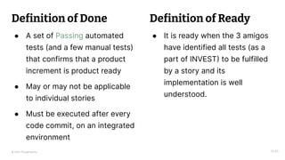 © 2023 Thoughtworks
Definition of Done
● A set of Passing automated
tests (and a few manual tests)
that confirms that a product
increment is product ready
● May or may not be applicable
to individual stories
● Must be executed after every
code commit, on an integrated
environment
14:45
● It is ready when the 3 amigos
have identified all tests (as a
part of INVEST) to be fulfilled
by a story and its
implementation is well
understood.
Definition of Ready
 