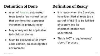© 2023 Thoughtworks
Definition of Done
● A set of Passing automated
tests (and a few manual tests)
that confirms that a product
increment is product ready
● May or may not be applicable
to individual stories
● Must be executed after every
code commit, on an integrated
environment
14:45
● It is ready when the 3 amigos
have identified all tests (as a
part of INVEST) to be fulfilled
by a story and its
implementation is well
understood.
● This is NOT a requirements’
sign-off process
Definition of Ready
 