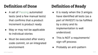 © 2023 Thoughtworks
Definition of Done
● A set of Passing automated
tests (and a few manual tests)
that confirms that a product
increment is product ready
● May or may not be applicable
to individual stories
● Must be executed after every
code commit, on an integrated
environment
14:45
● It is ready when the 3 amigos
have identified all tests (as a
part of INVEST) to be fulfilled
by a story and its
implementation is well
understood.
● This is NOT a requirements’
sign-off process
● Probably an anti-pattern
Definition of Ready
 