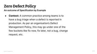 © 2023 Thoughtworks
Zero Defect Policy
● Context: A common practice among teams is to
have a bug triage when a defect is reported in
production. As per an organisation’s Defect
Management Policy, this may go under one of the
few buckets like fix now, fix later, not a bug, change
request, etc.
14:55
An outcome of Specification by Example
 