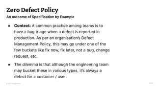 © 2023 Thoughtworks
Zero Defect Policy
● Context: A common practice among teams is to
have a bug triage when a defect is reported in
production. As per an organisation’s Defect
Management Policy, this may go under one of the
few buckets like fix now, fix later, not a bug, change
request, etc.
● The dilemma is that although the engineering team
may bucket these in various types, it’s always a
defect for a customer / user.
14:55
An outcome of Specification by Example
 