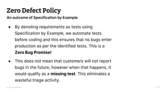 © 2023 Thoughtworks
Zero Defect Policy
● By denoting requirements as tests using
Specification by Example, we automate tests
before coding and this ensures that no bugs enter
production as per the identified tests. This is a
Zero Bug Promise!
● This does not mean that customers will not report
bugs in the future, however when that happens, it
would qualify as a missing test. This eliminates a
wasteful triage activity.
14:55
An outcome of Specification by Example
 