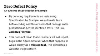 © 2023 Thoughtworks
Zero Defect Policy
● By denoting requirements as tests using
Specification by Example, we automate tests
before coding and this ensures that no bugs enter
production as per the identified tests. This is a
Zero Bug Promise!
● This does not mean that customers will not report
bugs in the future, however when that happens, it
would qualify as a missing test. This eliminates a
wasteful triage activity.
70
An outcome of Specification by Example
This
is
only
one
way
of
delivering
a
Zero
Bug
Promise!
 