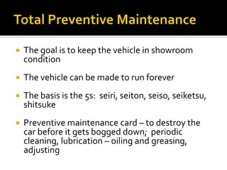  The goal is to keep the vehicle in showroom
condition
 The vehicle can be made to run forever
 The basis is the 5s: seiri, seiton, seiso, seiketsu,
shitsuke
 Preventive maintenance card – to destroy the
car before it gets bogged down; periodic
cleaning, lubrication – oiling and greasing,
adjusting
 