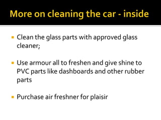  Clean the glass parts with approved glass
cleaner;
 Use armour all to freshen and give shine to
PVC parts like dashboards and other rubber
parts
 Purchase air freshner for plaisir
 