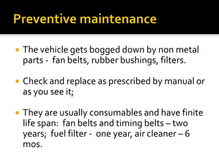  The vehicle gets bogged down by non metal
parts - fan belts, rubber bushings, filters.
 Check and replace as prescribed by manual or
as you see it;
 They are usually consumables and have finite
life span: fan belts and timing belts – two
years; fuel filter - one year, air cleaner – 6
mos.
 