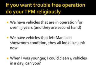 We have vehicles that are in operation for
over l5 years (and they are second hand)
 We have vehicles that left Manila in
showroom condition, they all look like junk
now
 When I was younger, I could clean 4 vehicles
in a day; can you?
 