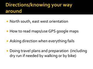  North south, east west orientation
 How to read maps/use GPS google maps
 Asking direction when everything fails
 Doing travel plans and preparation (including
dry run if needed by walking or by bike)
 