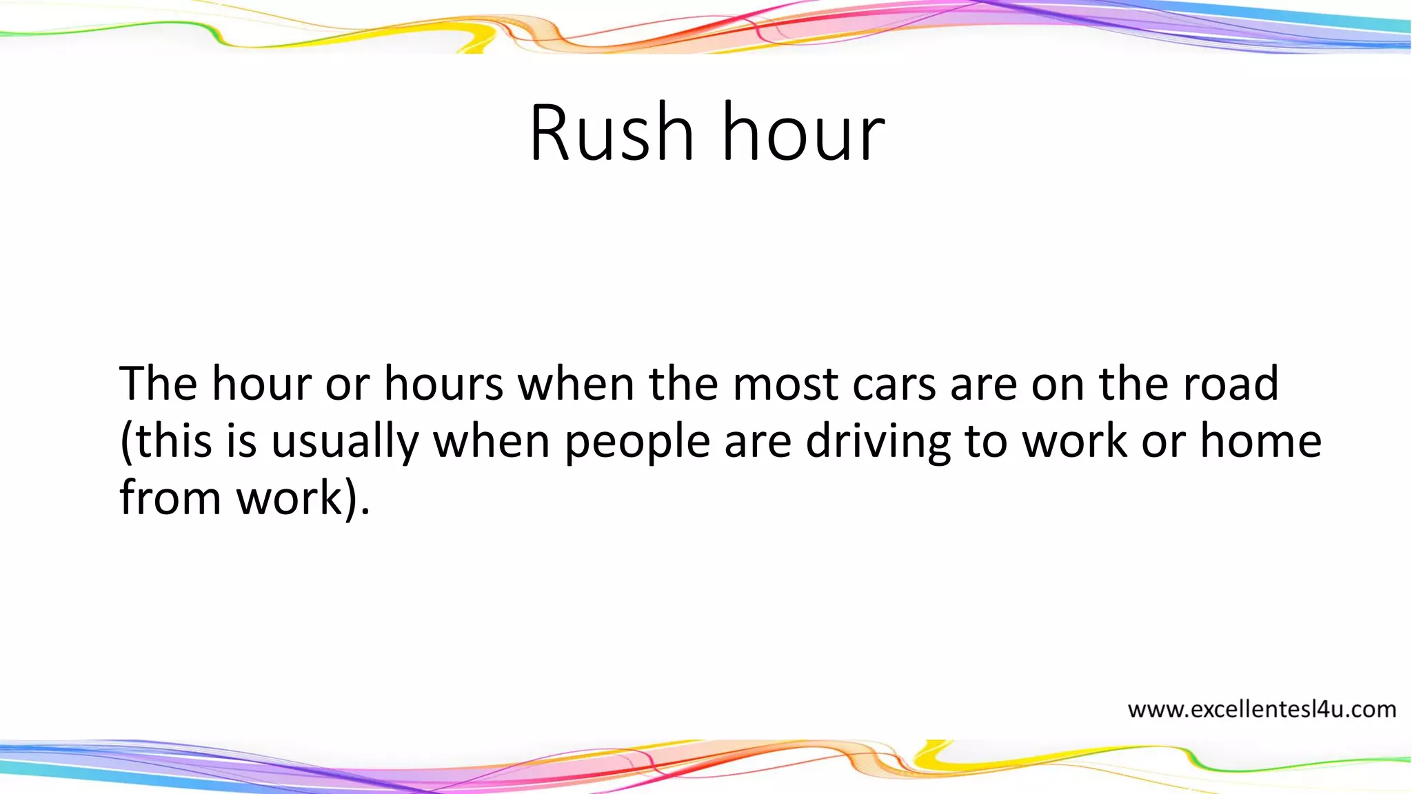 Rush hour
The hour or hours when the most cars are on the road
(this is usually when people are driving to work or home
from work).
(noun)
 