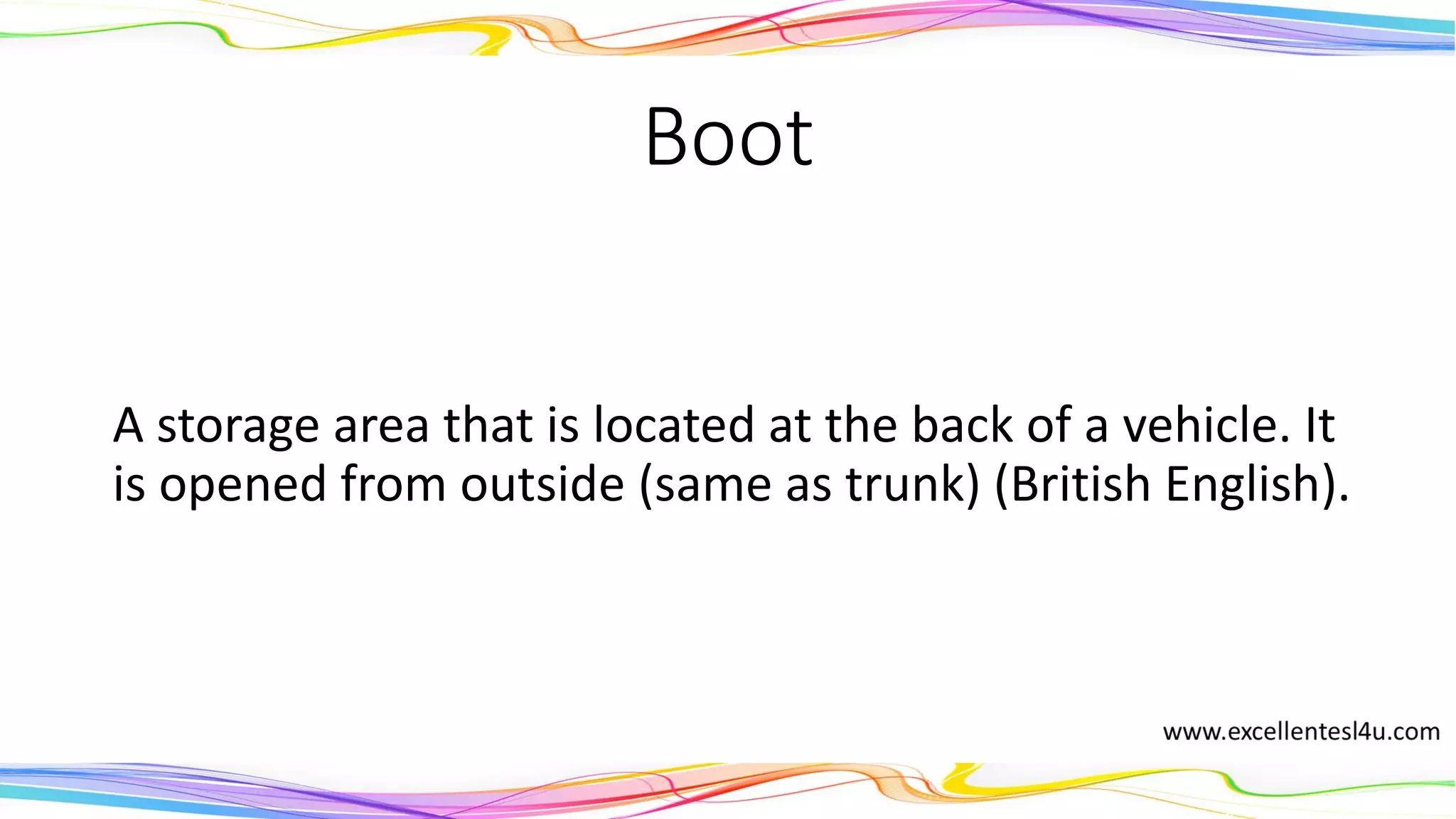 Boot
A storage area that is located at the back of a vehicle. It
is opened from outside (same as trunk) (British English).
(noun)
 
