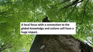 A local focus with a connection to the
global knowledge and actions will have a
huge impact.
 