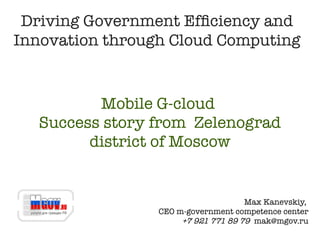 Driving Government Efficiency and
Innovation through Cloud Computing


         Mobile G-cloud
  Success story from Zelenograd
        district of Moscow


                                     Max Kanevskiy,
                 CEO m-government competence center
                      +7 921 771 89 79 mak@mgov.ru
 