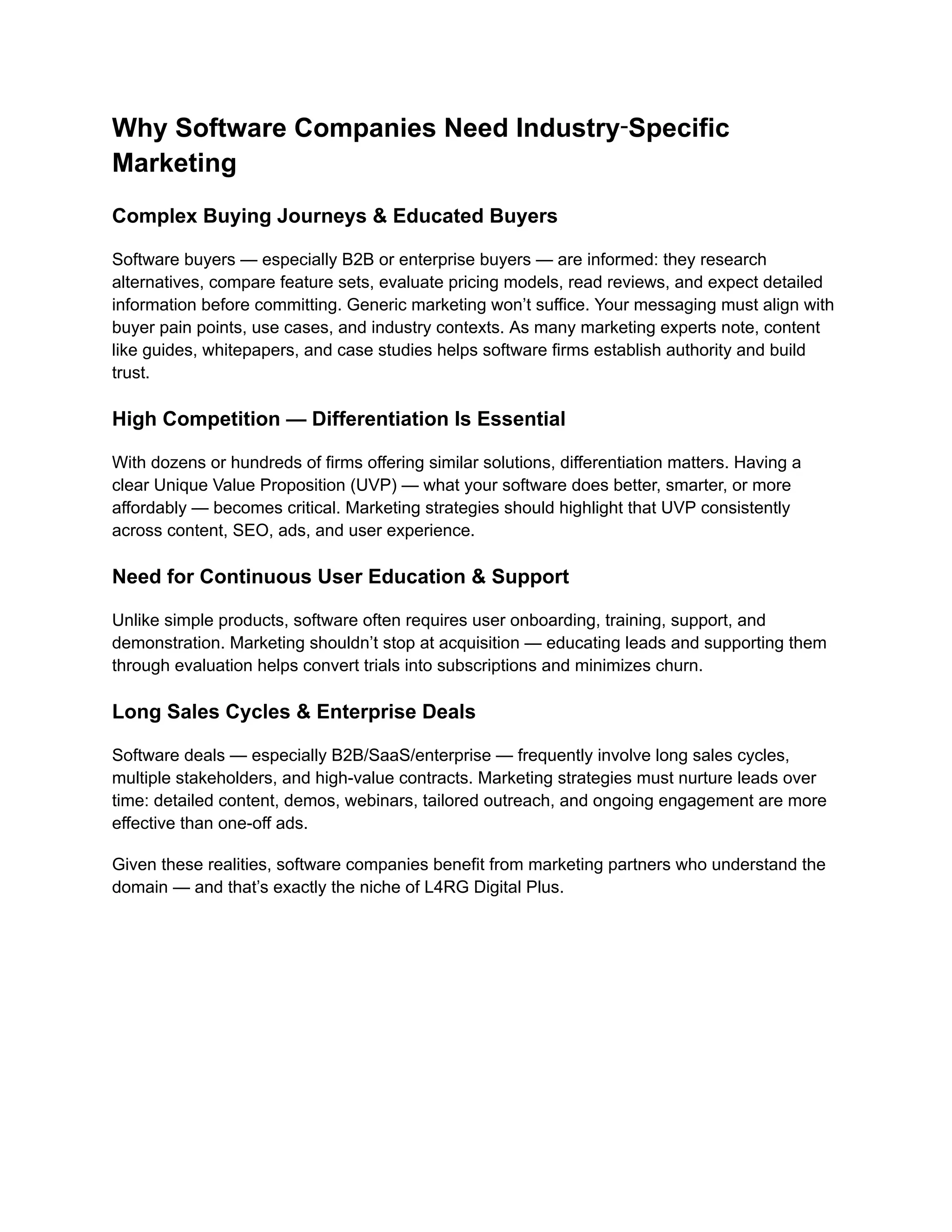Why Software Companies Need Industry‑Specific
Marketing
Complex Buying Journeys & Educated Buyers
Software buyers — especially B2B or enterprise buyers — are informed: they research
alternatives, compare feature sets, evaluate pricing models, read reviews, and expect detailed
information before committing. Generic marketing won’t suffice. Your messaging must align with
buyer pain points, use cases, and industry contexts. As many marketing experts note, content
like guides, whitepapers, and case studies helps software firms establish authority and build
trust.
High Competition — Differentiation Is Essential
With dozens or hundreds of firms offering similar solutions, differentiation matters. Having a
clear Unique Value Proposition (UVP) — what your software does better, smarter, or more
affordably — becomes critical. Marketing strategies should highlight that UVP consistently
across content, SEO, ads, and user experience.
Need for Continuous User Education & Support
Unlike simple products, software often requires user onboarding, training, support, and
demonstration. Marketing shouldn’t stop at acquisition — educating leads and supporting them
through evaluation helps convert trials into subscriptions and minimizes churn.
Long Sales Cycles & Enterprise Deals
Software deals — especially B2B/SaaS/enterprise — frequently involve long sales cycles,
multiple stakeholders, and high-value contracts. Marketing strategies must nurture leads over
time: detailed content, demos, webinars, tailored outreach, and ongoing engagement are more
effective than one-off ads.
Given these realities, software companies benefit from marketing partners who understand the
domain — and that’s exactly the niche of L4RG Digital Plus.
 