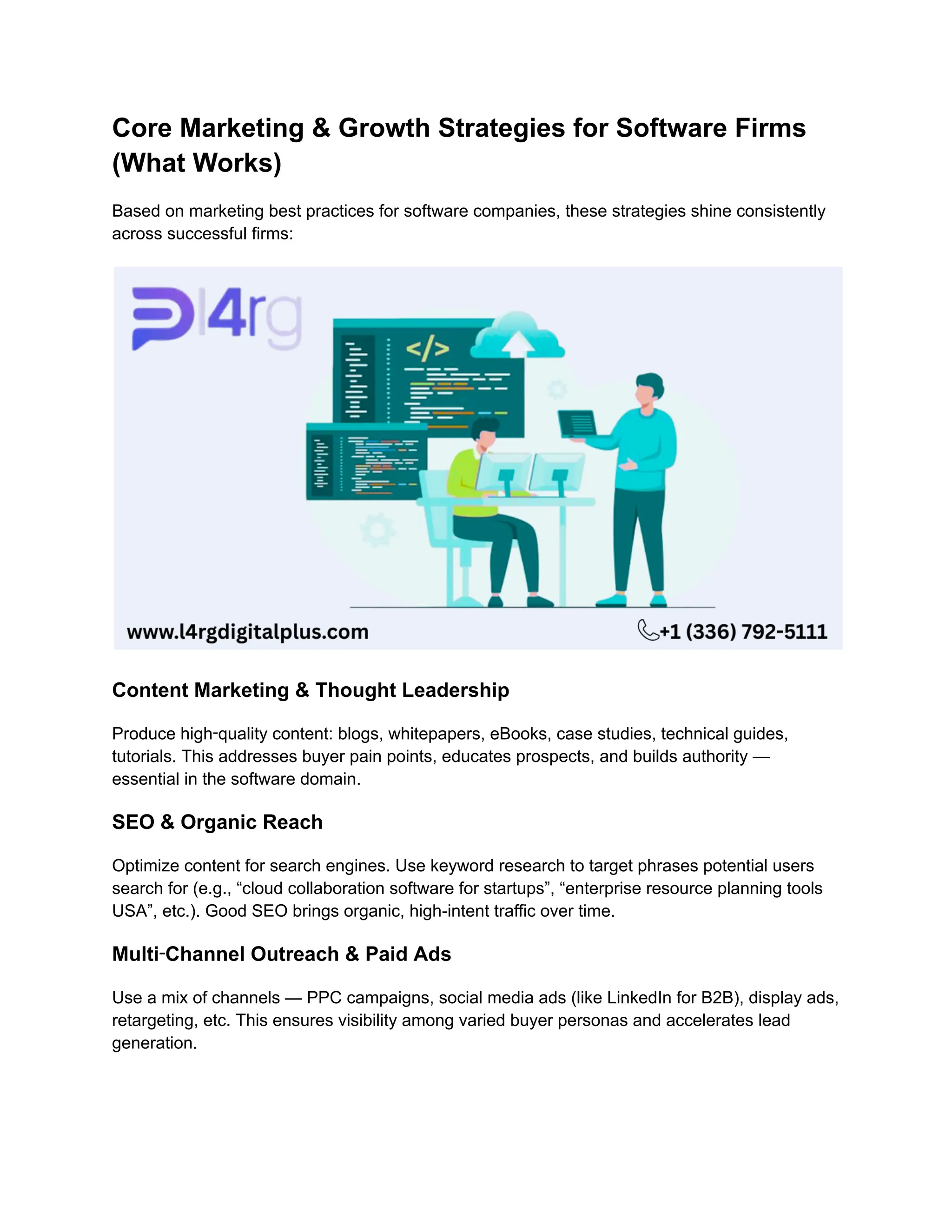 Core Marketing & Growth Strategies for Software Firms
(What Works)
Based on marketing best practices for software companies, these strategies shine consistently
across successful firms:
Content Marketing & Thought Leadership
Produce high‑quality content: blogs, whitepapers, eBooks, case studies, technical guides,
tutorials. This addresses buyer pain points, educates prospects, and builds authority —
essential in the software domain.
SEO & Organic Reach
Optimize content for search engines. Use keyword research to target phrases potential users
search for (e.g., “cloud collaboration software for startups”, “enterprise resource planning tools
USA”, etc.). Good SEO brings organic, high-intent traffic over time.
Multi‑Channel Outreach & Paid Ads
Use a mix of channels — PPC campaigns, social media ads (like LinkedIn for B2B), display ads,
retargeting, etc. This ensures visibility among varied buyer personas and accelerates lead
generation.
 