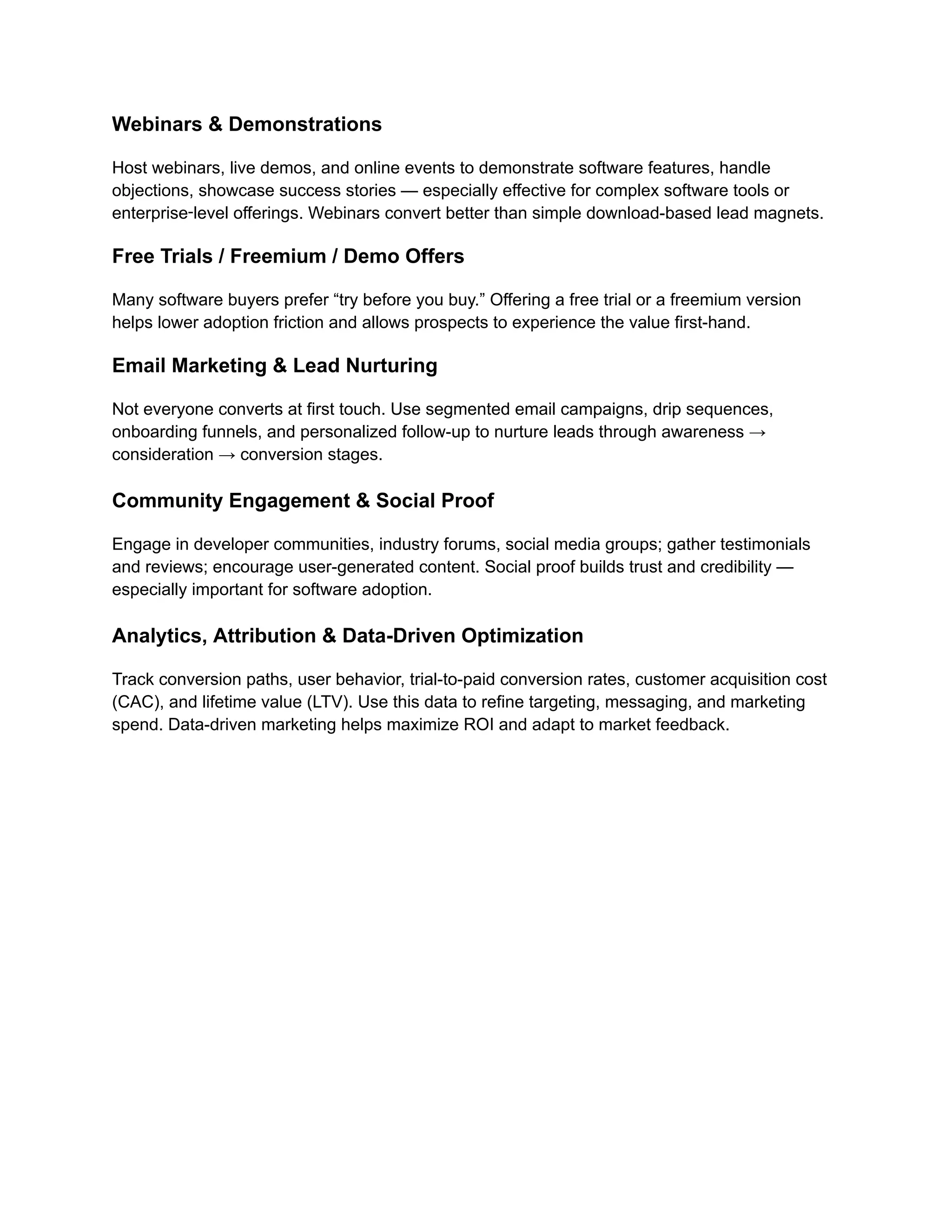 Webinars & Demonstrations
Host webinars, live demos, and online events to demonstrate software features, handle
objections, showcase success stories — especially effective for complex software tools or
enterprise‑level offerings. Webinars convert better than simple download-based lead magnets.
Free Trials / Freemium / Demo Offers
Many software buyers prefer “try before you buy.” Offering a free trial or a freemium version
helps lower adoption friction and allows prospects to experience the value first-hand.
Email Marketing & Lead Nurturing
Not everyone converts at first touch. Use segmented email campaigns, drip sequences,
onboarding funnels, and personalized follow-up to nurture leads through awareness →
consideration → conversion stages.
Community Engagement & Social Proof
Engage in developer communities, industry forums, social media groups; gather testimonials
and reviews; encourage user-generated content. Social proof builds trust and credibility —
especially important for software adoption.
Analytics, Attribution & Data-Driven Optimization
Track conversion paths, user behavior, trial-to-paid conversion rates, customer acquisition cost
(CAC), and lifetime value (LTV). Use this data to refine targeting, messaging, and marketing
spend. Data-driven marketing helps maximize ROI and adapt to market feedback.
 