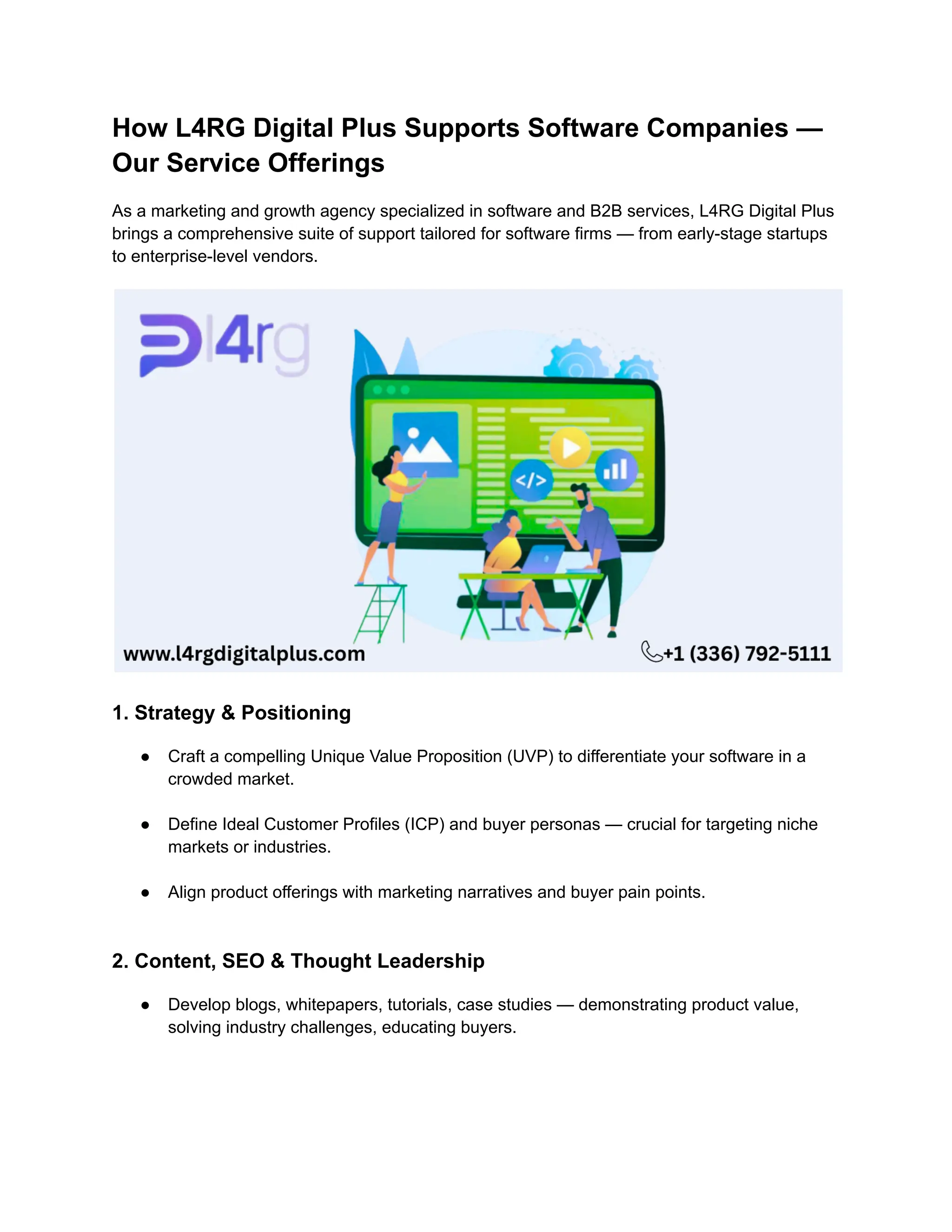 How L4RG Digital Plus Supports Software Companies —
Our Service Offerings
As a marketing and growth agency specialized in software and B2B services, L4RG Digital Plus
brings a comprehensive suite of support tailored for software firms — from early-stage startups
to enterprise-level vendors.
1. Strategy & Positioning
●​ Craft a compelling Unique Value Proposition (UVP) to differentiate your software in a
crowded market.​
●​ Define Ideal Customer Profiles (ICP) and buyer personas — crucial for targeting niche
markets or industries.​
●​ Align product offerings with marketing narratives and buyer pain points.​
2. Content, SEO & Thought Leadership
●​ Develop blogs, whitepapers, tutorials, case studies — demonstrating product value,
solving industry challenges, educating buyers.​
 