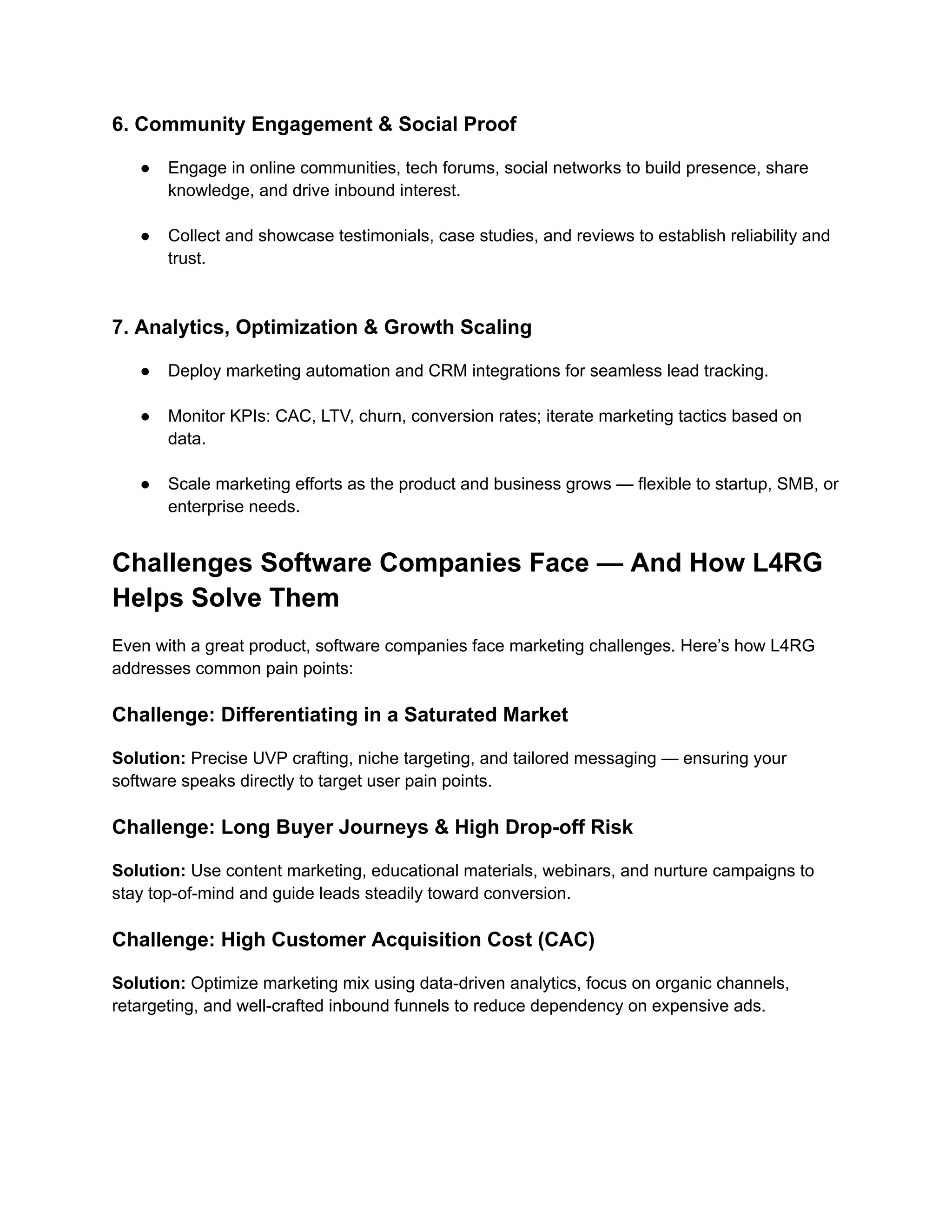 6. Community Engagement & Social Proof
●​ Engage in online communities, tech forums, social networks to build presence, share
knowledge, and drive inbound interest.​
●​ Collect and showcase testimonials, case studies, and reviews to establish reliability and
trust.​
7. Analytics, Optimization & Growth Scaling
●​ Deploy marketing automation and CRM integrations for seamless lead tracking.​
●​ Monitor KPIs: CAC, LTV, churn, conversion rates; iterate marketing tactics based on
data.​
●​ Scale marketing efforts as the product and business grows — flexible to startup, SMB, or
enterprise needs.
Challenges Software Companies Face — And How L4RG
Helps Solve Them
Even with a great product, software companies face marketing challenges. Here’s how L4RG
addresses common pain points:
Challenge: Differentiating in a Saturated Market
Solution: Precise UVP crafting, niche targeting, and tailored messaging — ensuring your
software speaks directly to target user pain points.
Challenge: Long Buyer Journeys & High Drop-off Risk
Solution: Use content marketing, educational materials, webinars, and nurture campaigns to
stay top-of-mind and guide leads steadily toward conversion.
Challenge: High Customer Acquisition Cost (CAC)
Solution: Optimize marketing mix using data-driven analytics, focus on organic channels,
retargeting, and well-crafted inbound funnels to reduce dependency on expensive ads.
 