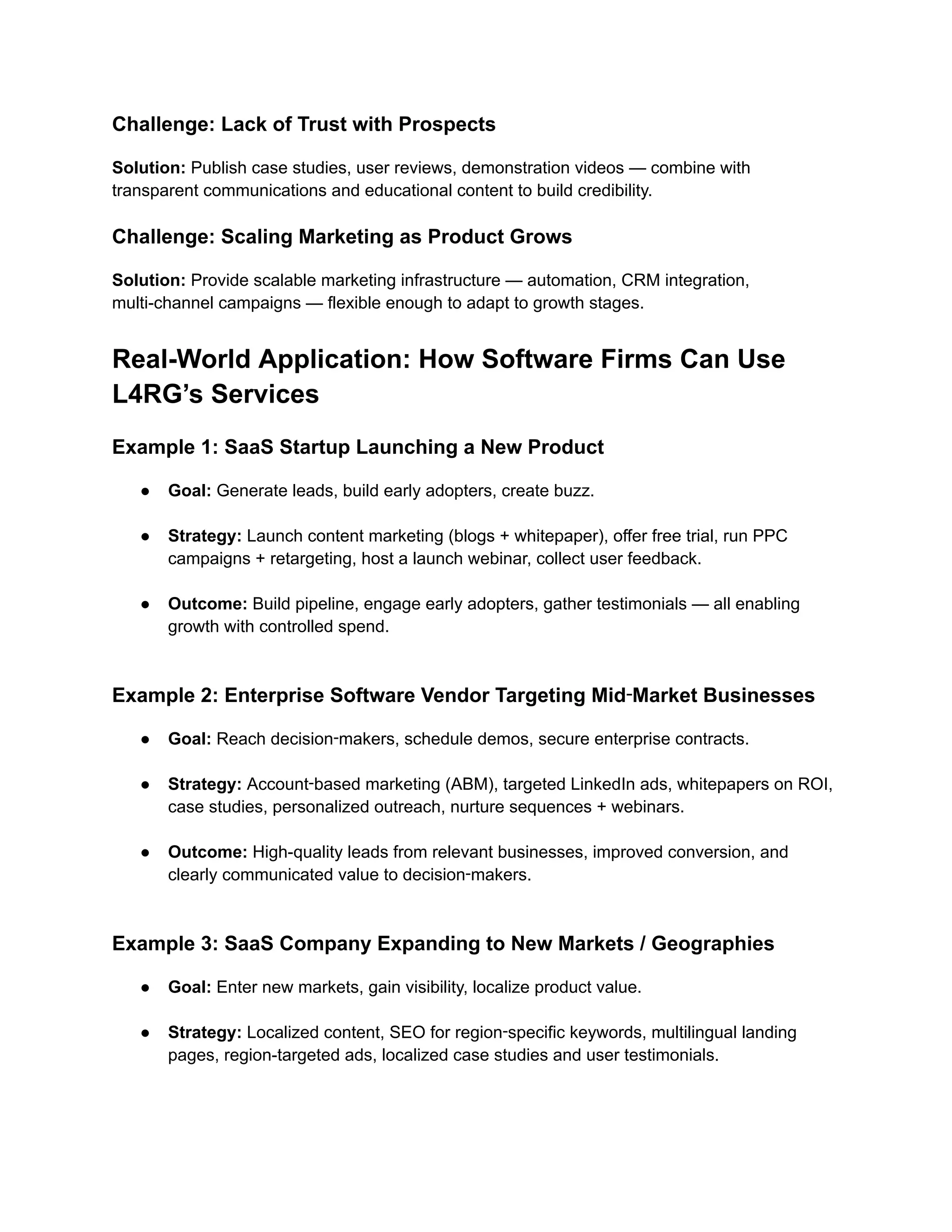 Challenge: Lack of Trust with Prospects
Solution: Publish case studies, user reviews, demonstration videos — combine with
transparent communications and educational content to build credibility.
Challenge: Scaling Marketing as Product Grows
Solution: Provide scalable marketing infrastructure — automation, CRM integration,
multi-channel campaigns — flexible enough to adapt to growth stages.
Real-World Application: How Software Firms Can Use
L4RG’s Services
Example 1: SaaS Startup Launching a New Product
●​ Goal: Generate leads, build early adopters, create buzz.​
●​ Strategy: Launch content marketing (blogs + whitepaper), offer free trial, run PPC
campaigns + retargeting, host a launch webinar, collect user feedback.​
●​ Outcome: Build pipeline, engage early adopters, gather testimonials — all enabling
growth with controlled spend.​
Example 2: Enterprise Software Vendor Targeting Mid‑Market Businesses
●​ Goal: Reach decision‑makers, schedule demos, secure enterprise contracts.​
●​ Strategy: Account‑based marketing (ABM), targeted LinkedIn ads, whitepapers on ROI,
case studies, personalized outreach, nurture sequences + webinars.​
●​ Outcome: High-quality leads from relevant businesses, improved conversion, and
clearly communicated value to decision‑makers.​
Example 3: SaaS Company Expanding to New Markets / Geographies
●​ Goal: Enter new markets, gain visibility, localize product value.​
●​ Strategy: Localized content, SEO for region‑specific keywords, multilingual landing
pages, region-targeted ads, localized case studies and user testimonials.​
 