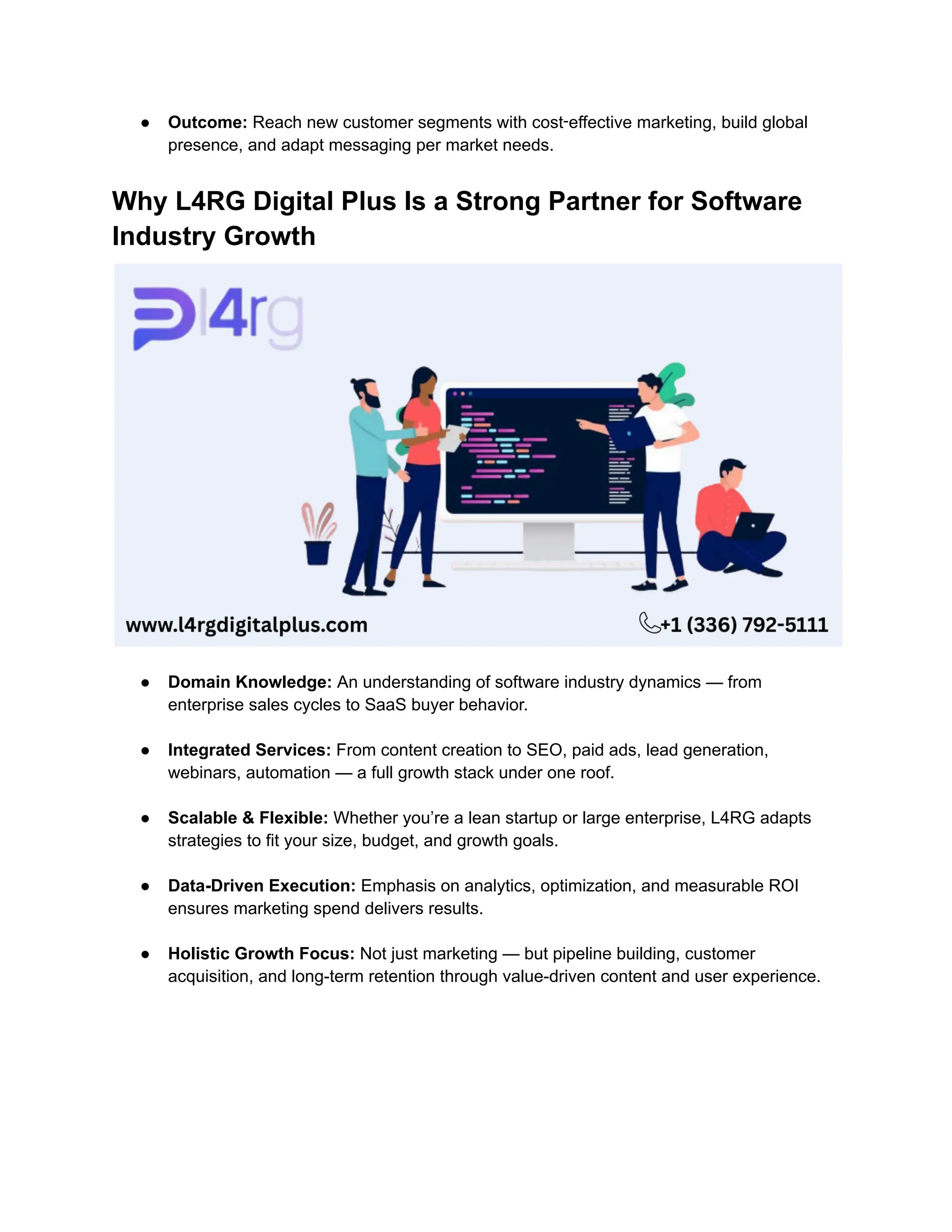 ●​ Outcome: Reach new customer segments with cost‑effective marketing, build global
presence, and adapt messaging per market needs.
Why L4RG Digital Plus Is a Strong Partner for Software
Industry Growth
●​ Domain Knowledge: An understanding of software industry dynamics — from
enterprise sales cycles to SaaS buyer behavior.​
●​ Integrated Services: From content creation to SEO, paid ads, lead generation,
webinars, automation — a full growth stack under one roof.​
●​ Scalable & Flexible: Whether you’re a lean startup or large enterprise, L4RG adapts
strategies to fit your size, budget, and growth goals.​
●​ Data-Driven Execution: Emphasis on analytics, optimization, and measurable ROI
ensures marketing spend delivers results.​
●​ Holistic Growth Focus: Not just marketing — but pipeline building, customer
acquisition, and long-term retention through value-driven content and user experience.
 